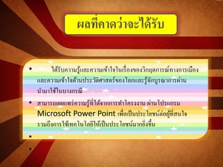 • ได้รับความรู้และความเข้าใจในเรื่องของวิกฤตการณ์ทางการเมือง
และความเข้าใจด้านประวัติศาสตร์ของโลกและรู้จักบูรณาการผ่าน
นามาใช้ในบางกรณี
• สามารถเผยแพร่ความรู้ที่ได้จากการทาโครงงาน ผ่านโปรแกรม
Microsoft Power Point เพื่อเป็นประโยชน์ต่อผู้ที่สนใจ
รวมถึงการใช้เทคโนโลยีให้เป็นประโยชน์มากยิ่งขึ้น
•
•
ผลที่คาดว่าจะได้รับ
 