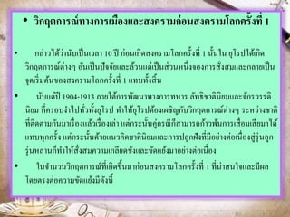• วิกฤตการณ์ทางการเมืองและสงครามก่อนสงครามโลกครั้งที่ 1
• กล่าวได้ว่านับเป็นเวลา 10 ปี ก่อนเกิดสงครามโลกครั้งที่ 1 นั้นใน ยุโรปได้เกิด
วิกฤตการณ์ต่างๆ อันเป็นปัจจัยและล้วนแต่เป็นส่วนหนึ่งจองการสั่งสมและกลายเป็น
จุดเริ่มต้นของสงครามโลกครั้งที่ 1 แทบทั้งสิ้น
• นับแต่ปี 1904-1913 ภายใต้การพัฒนาทางการทหาร ลัทธิชาตินิยมและจักรวรรดิ
นิยม ที่ครอบงาไปทั่วทั้งยุโรป ทาให้ยุโรปต้องเผชิญกับวิกฤตการณ์ต่างๆ ระหว่างชาติ
ที่ติดตามกันมาเรื่องแล้วเรื่องเล่า แต่กระนั้นคู่กรณีก็สามารถก้าวพ้นการเสื่อมเสียมาได้
แทบทุกครั้ง แต่กระนั้นด้วยแนวคิดชาตินิยมและการปลูกฝังที่มีอย่างต่อเนื่องสู่รุ่นลูก
รุ่นหลานก็ทาให้สั่งสมความเกลียดชังและขัดแย้งมาอย่างต่อเนื่อง
• ในจานวนวิกฤตการณ์ที่เกิดขึ้นมาก่อนสงครามโลกครั้งที่ 1 ที่น่าสนใจและมีผล
โดยตรงต่อความขัดแย้งมีดังนี้
 