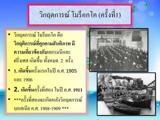 วิกฤตการณ์ โมร็อกโค (ครั้งที่1)
• วิกฤตการณ์ โมร็อกโค คือ
วิกฤติการณ์ที่คุกคามสันติภาพ มี
ความเกี่ยวข้องกับเยอรมนีและ
ฝรั่งเศส เกิดขึ้น ทั้งหมด 2 ครั้ง
• 1. เกิดขึ้นครั้งแรกในปี ค.ศ. 1905
และ 1906
• 2. เกิดขึ้นครั้งที่สอง ในปี ค.ศ. 1911
• ***ครั้งที่สองจะเกิดหลังวิกฤตการณ์
บอสเนีย ค.ศ. 1908-1909 ***
 