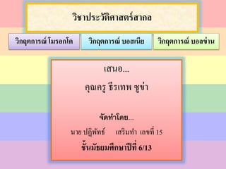 วิชาประวัติศาสตร์สากล
เสนอ...
คุณครู ธีรเทพ ซูข่า
จัดทำโดย...
นาย ปฏิพัทธ์ เสริมทา เลขที่ 15
ชั้นมัธยมศึกษาปีที่ 6/13
วิกฤตการณ์ บอสเนีย วิกฤตการณ์ บอลข่านวิกฤตการณ์ โมรอกโค
 