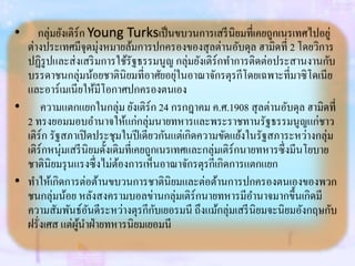 • กลุ่มยังเติร์ก Young Turksเป็นขบวนการเสรีนิยมที่เคยถูกเนรเทศไปอยู่
ต่างประเทศมีจุดมุ่งหมายล้มการปกครองของสุลต่านอับดุล ฮามิดที่ 2 โดยวิการ
ปฏิรูปและส่งเสริมการใช้รัฐธรรมนูญ กลุ่มยังเติร์กทาการติดต่อประสานงานกับ
บรรดาชนกลุ่มน้อยชาตินิยมที่อาศัยอยุ่ในอาณาจักรตุรกีโดยเฉพาะที่มาซิโดเนีย
และอาร์เมเนียให้มีโอกาศปกครองตนเอง
• ความแตกแยกในกลุ่ม ยังเติร์ก 24 กรกฎาคม ค.ศ.1908 สุลต่านอับดุล ฮามิดที่
2 ทรงยอมมอบอานาจให้แก่กลุ่มนายทหารและพระราชทานรัฐธรรมนูญแก่ชาว
เติร์ก รัฐสภาเปิดประชุมในปีเดียวกันแต่เกิดความขัดแย้งในรัฐสภาระหว่างกลุ่ม
เติร์กหนุ่มเสรีนิยมดั้งเดิมที่เคยถูกเนรเทศและกลุ่มเติร์กนายทหารซึ่งมีนโยบาย
ชาตินิยมรุนแรงซึ่งไม่ต้องการเห็นอาณาจักรตุรกีเกิดการแตกแยก
• ทาให้เกิดการต่อต้านขบวนการชาตินิยมและต่อต้านการปกครองตนเองของพวก
ชนกลุ่มน้อย หลังสงครามบอลข่านกลุ่มเติร์กนายทหารมีอานาจมากขึ้นเกิดมี
ความสัมพันธ์อันดีระหว่างตุรกีกับเยอรมนี ถึงแม้กลุ่มเสรีนิยมจะนิยมอังกฤษกับ
ฝรั่งเศส แต่ผู้นาฝ่ายทหารนิยมเยอมนี
 