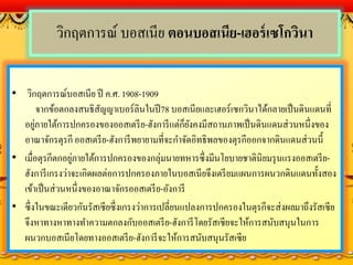 วิกฤตการณ์ บอสเนีย ตอนบอสเนีย-เฮอร์เซโกวินา
• วิกฤตการณ์บอสเนีย ปี ค.ศ. 1908-1909
จากข้อตกลงสนธิสัญญาเบอร์ลินในปี78 บอสเนียและเฮอร์เซกวินาได้กลายเป็นดินแดนที่
อยู่ภายใต้การปกครองของออสเตรีย-ฮังการีแต่ก็ยังคงมีสถานภาพเป็นดินแดนส่วนหนึ่งของ
อาณาจักรตุรกี ออสเตรีย-ฮังการีพยายามที่จะกาจัดอิทธิพลของตุรกีออกจากดินแดนส่วนนี้
• เมื่อตุรกีตกอยู่ภายใต้การปกครองของกลุ่มนายทหารซึ่งมีนโยบายชาตินิยมรุนแรงออสเตรีย-
ฮังการีเกรงว่าจะเกิดผลต่อการปกครองภายในบอสเนียจึงเตรียมแผนการผนวกดินแดนทั้งสอง
เข้าเป็นส่วนหนึ่งของอาณาจักรออสเตรีย-อังการี
• ซึ่งในขณะเดียวกันรัสเซียซึ่งเกรงว่าการเปลี่ยนแปลงการปกครองในตุรกีจะส่งผลมาถึงรัสเซีย
จึงหาทางหาทางทาความตกลงกับออสเตรีย-ฮังการีโดยรัสเซียจะให้การสนับสนุนในการ
ผนวกบอสเนียโดยทางออสเตรีย-ฮังการีจะให้การสนับสนุนรัสเซีย
 