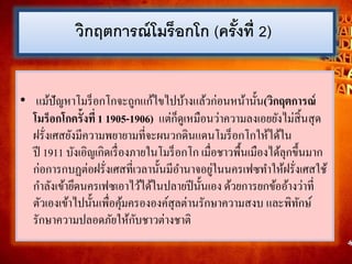 • แม้ปัญหาโมร็อกโกจะถูกแก้ไขไปบ้างแล้วก่อนหน้านั้น(วิกฤตการณ์
โมร็อกโกครั้งที่ 1 1905-1906) แต่ก็ดูเหมือนว่าความลงเอยยังไม่สิ้นสุด
ฝรั่งเศสยังมีความพยายามที่จะผนวกดินแดนโมร็อกโกให้ได้ใน
ปี 1911 บังเอิญเกิดเรื่องภายในโมร็อกโก เมื่อชาวพื้นเมืองได้ลุกขึ้นมาก
ก่อการกบฏต่อฝรั่งเศสที่เวลานั้นมีอานาจอยู่ในนครเฟซทาให้ฝรั่งเศสใช้
กาลังเข้ายึดนครเฟซเอาไว้ได้ในปลายปีนั้นเอง ด้วยการยกข้ออ้างว่าที่
ตัวเองเข้าไปนั้นเพื่อคุ้มครององค์สุลต่านรักษาความสงบ และพิทักษ์
รักษาความปลอดภัยให้กับชาวต่างชาติ
วิกฤตกำรณ์โมร็อกโก (ครั้งที่ 2)
 