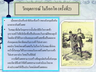 วิกฤตการณ์ โมร็อกโค (ครั้งที่2)
• เมื่อเยอรมันเห็นท่าทีอันแข็งกร้าวของอังกฤษจึงหัน
มาเจรจากับฝรั่งเศส
• ในขณะที่เกิดวิกฤตฯการนั้นอิตาลีถือโอกาสเข้า
รุกรานทริโปลี(ลิเบีย)ซึ่งเป็นดินแดนในอาณัติของตุรกี
โดยอิตาลีได้รับการยินยอมจากฝรั่งเศสซึ่งเป็นผลจาก
อังกฤษและอิตาลียอมรับการเข้าไปแสวงหา
ผลประโยชน์ของฝรั่งเศสในโมร็อกโกในขณะที่ก่อน
หน้านี้อังกฤษได้รับการยอมรับจากฝรั่งเศสในการเข้า
ไปแสวงหาประโยชน์ในอียิปต์
การที่ฝรั่งเศสสามารถสร้างข้อผูกมัดกับทั้งอังกฤษ
และอิตาลีจึงทาให้ฝรั่งเศสสามารถดาเนินนโยบาย
ต่างประเทศให้เป็นประโยชน์ต่อฝรั่งเศสเอง
 