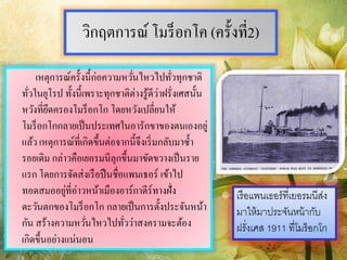 วิกฤตการณ์ โมร็อกโค (ครั้งที่2)
เหตุการณ์ครั้งนี้ก่อความหวั่นไหวไปทั่วทุกชาติ
ทั่วในยุโรป ทั้งนี้เพราะทุกชาติต่างรู้ดีว่าฝรั่งเศสนั้น
หวังที่ยึดครองโมร็อกโก โดยหวังเปลี่ยนให้
โมร็อกโกกลายเป็นประเทศในอารักขาของตนเองอยู่
แล้ว เหตุการณ์ที่เกิดขึ้นต่อจากนี้จึงเริ่มกลับมาซ้า
รอยเดิม กล่าวคือเยอรมนีลุกขึ้นมาขัดขวางเป็นราย
แรก โดยการจัดส่งเรือปืนชื่อแพนเธอร์ เข้าไป
ทอดสมออยู่ที่อ่าวหน้าเมืองอาร์กาดีร์ทางฝั่ง
ตะวันตกของโมร็อกโก กลายเป็นการตั้งประจันหน้า
กัน สร้างความหวั่นไหวไปทั่วว่าสงครามจะต้อง
เกิดขึ้นอย่างแน่นอน
เรือแพนเธอร์ที่เยอรมนีส่ง
มำให้มำประจันหน้ำกับ
ฝรั่งเศส 1911 ที่โมร็อกโก
 