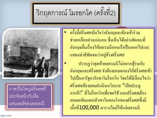 วิกฤตกำรณ์ โมรอกโค (ครั้งที่2)
• ครั้งนี้ฝรั่งเศสมั่นใจว่าอังกฤษจะต้องเข้าร่วม
ช่วยเหลืออย่างแน่นอน ซึ่งเห็นได้อย่างชัดเจนที่
อังกฤษยื่นเรื่องให้เยอรมนีถอนเรือปืนออกไปและ
แสดงท่าทีชัดเจนว่าอยู่ข้างฝรั่งเศส
• ปรากฏว่าสุดท้ายเยอรมนีไม่อยากสู้รบกับ
อังกฤษและฝรั่งเศส จาต้องยอมตกลงให้ฝรั่งเศสเข้า
ไปเป็นอารัฐอารักชาโมร็อกโก โดยให้มีเงื่อนไขว่า
ฝรั่งเศสต้องยอมดาเนินนโยบาย “เปิดประตู
การค้า” ที่โมร็อกโกเพื่อชดใช้ และฝรั่งเศสต้อง
ยอมยกดินแดนป่าเขาในคองโกของฝรั่งเศสซึ่งมี
เนื้อที่100,000 ตารางไมล์ให้แก่เยอรมนี
ภำพ:ปืนใหญ่ฝรั่งเศสที่
ประจันหน้ำกับเรือ
แพนเธอร์ของเยอรมนี
 