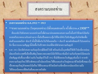 สงครามบอลข่าน
• สงครามบอลข่าน ค.ศ.1912 – 1913
• **สงครามบอลข่าน (วิกฤตบอลข่าน) มีทั้งหมดสองครั้ง ครั้งที่แรกค.ศ.1908**
ย้อนกลับไปยังสงครามบอลข่านครั้งที่ผ่านมาก่อนผลของสงครามครั้งนั้นทาให้เซอร์เบียกับ
ออสเตรียบาดหมางกันอย่างมาก ทั้งยังเป็นผลกระตุ้นให้อิตาลีหันไปทาสัญญากับรัสเซียเพื่อ
ต่อต้านออสเตรีย– ฮังการี ทั้งนี้ก็เพื่อกันไม่ให้ออสเตรีย – ฮังการี ขยายอิทธิพลเข้าไปบอลข่าน
อีก ซึ่งการลงนามสัญญานี้เกิดขึ้นในปี1909 ก่อนที่อิตาลีทาสงครามกับตุรกี
• ค.ศ. 1911 อิตาลีทาสงครามกับตุรกีกรณียึดทริโปลี พร้อมกันนั้นรุสเซียก็ได้เข้าไปเกลี่ยวกล่อม
บัลแกเรียประเทศซึ่งถือเป็นศัตรูโดยตรงของเซอร์เบียให้หันมาจับมือร่วมกันกับเซอร์เบียจนก่อ
เกิดสัญญาลับขึ้นมาเพื่อร่วมกันโจมตีตุรกีในปี 1912 ซึ่งมีข้อตกลงในสัญญาลับนั้นว่า หากทา
สงครามกับตุรกีจนได้รับชัยชนะแล้วบัลแกเรียจะได้ดินแดนส่วนใหญ่ของมาซิโดเนียซึ่งขณะนั้น
เป็นของตุรกีอยู่ฝ่ายเซอร์เบียก็จะได้ดินแดนมาซิโดเนียส่วนที่เหลือจากบัลแกเรียรวมถึง
ได้อัลเบเนียตอนที่ติดกับฝั่งทะเลอาเดรียติก
 