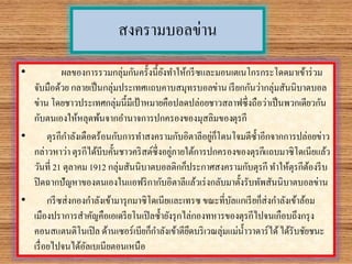 สงครามบอลข่าน
• ผลของการรวมกลุ่มกันครั้งนี้ยังทาให้กรีซและมอนเตเนโกรกระโดดมาเข้าร่วม
จับมือด้วย กลายเป็นกลุ่มประเทศแถบคาบสมุทรบอลข่าน เรียกกันว่ากลุ่มสันนิบาตบอล
ข่าน โดยชาวประเทศกลุ่มนี้มีเป้าหมายคือปลดปล่อยชาวสลาฟซึ่งถือว่าเป็นพวกเดียวกัน
กับตนเองให้หลุดพ้นจากอานาจการปกครองของมุสลิมของตุรกี
• ตุรกีกาลังเดือดร้อนกับการทาสงครามกับอิตาลีอยู่ก็โดนโจมตีซ้าอีกจากการปล่อยข่าว
กล่าวหาว่า ตุรกีได้บีบคั้นชาวคริสต์ซึ่งอยู่ภายใต้การปกครองของตุรกีแถบมาซิโดเนียแล้ว
วันที่ 21 ตุลาคม 1912 กลุ่มสันนิบาตบอลติกก็ประกาศสงครามกับตุรกี ทาให้ตุรกีต้องรีบ
ปิดฉากปัญหาของตนเองในแอฟริกากับอิตาลีแล้วเร่งกลับมาตั้งรับทัพสันนิบาตบอลข่าน
• กรีซส่งกองกาลังเข้ามารุกมาซิโดเนียและเทรซ ขณะที่บัลแกเรียก็ส่งกาลังเข้าล้อม
เมืองปราการสาคัญคือเอเดรียโนเปิลซ้ายังรุกไล่กองทหารของตุรกีไปจนเกือบถึงกรุง
คอนสแตนติโนเปิล ด้านเซอร์เบียก็กาลังเข้าตียึดบริเวณลุ่มแม่น้าวาดาร์ได้ได้รับชัยชนะ
เรื่อยไปจนได้อัลเบเนียตอนเหนือ
 
