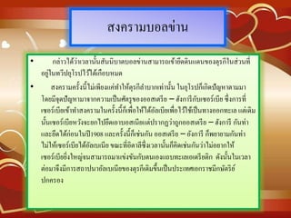 สงครามบอลข่าน
• กล่าวได้ว่าเวลานั้นสันนิบาตบอลข่านสามารถเข้ายึดดินแดนของตุรกีในส่วนที่
อยู่ในทวีปยุโรปไว้ได้เกือบหมด
• สงครามครั้งนี้ไม่เพียงแค่ทาให้ตุรกีลาบากเท่านั้น ในยุโรปก็เกิดปัญหาตามมา
โดยมีจุดปัญหามาจากความเป็นศัตรูของออสเตรีย – ฮังการีกับเซอร์เบีย ซึ่งการที่
เซอร์เบียเข้าทาสงครามในครั้งนี้ก็เพื่อให้ได้อัลเบียเพื่อไว้ใช้เป็นทางออกทะเล แต่เดิม
นั้นเซอร์เบียหวังจะยกไปยึดเอาบอสเนียแต่ปรากฏว่าถูกออสเตรีย – ฮังการี กันท่า
และยึดได้ก่อนในปี1908 และครั้งนี้ก็เช่นกัน ออสเตรีย – อังการี ก็พยายามกันท่า
ไม่ให้เซอร์เบียได้อัลเบเนีย ขณะที่อิตาลีซึ่งเวลานั้นก็คิดเช่นกันว่าไม่อยากให้
เซอร์เบียยิ่งใหญ่จนสามารถมาแข่งขันกับตนเองแถบทะเลเอเดรียติก ดังนั้นในเวลา
ต่อมาจึงมีการสถาปนาอัลเบเนียของตุรกีเดิมขึ้นเป็นประเทศเอกราชมีกษัตริย์
ปกครอง
 