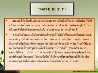 สงครามบอลข่าน
• สงครามที่เกิดขึ้น เป็นตัวจุดประกายของสงครามใหญ่ แม้วิกฤตการณ์จะผ่านพ้นไป
แล้วแต่ว่าหลังสิ้นสงครามบอลข่านภัยแห่งสงครามได้แผ่เข้าครอบงาทวีปยุโรปเป็นวง
กว้างมากยิ่งขึ้น แม้สงครามการต่อสู้บนคาบสมุทรบอลข่านจะยุติลงแล้ว
• บัลแกเรียต้องการแก้แค้นเซอร์เบีย ส่วนเซอร์เบียเมื่อได้ดินแดนมาเพิ่มจนประเทศ
ตนเองใหญ่โตขึ้นเป็นสองเท่าก็จะสร้าง “มหาอาณาจักรเซอร์เบีย” โดยมองรวมเอา
ดินแดนซึ่งเป็นที่อยู่อาศัยของชาวสลาฟจากจักรวรรดิออสเตรีย – ฮังการี มาไว้เป็นของ
ตน โดยรัสเซียก็สนับสนุนอย่างเต็มที่ ซึ่งแผนการนี้รัสเซียก็ไปขัดแย้งกับแผนของ
เยอรมนีที่ต้องการสร้างทางรถไฟจากเบอร์ลินไปยังแบกแดดและต่อออกไปจนถึงอ่าว
เปอร์เซีย ตุรกีนั้นอนุญาตให้เยอรมนีสร้างได้แต่ส่วนหนึ่งของเส้นทางนี้ก็ยังต้องผ่าน
เซอร์เบียอยู่ดี ดังนั้นเยอรมนีจึงต้องยืนยันแข็งขันไม่ให้ชาวสลาฟรวมตัว
 