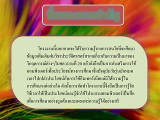 โครงงานนี้นอกจากจะได้รับความรู้จากการสนใจที่จะศึกษา
ข้อมูลเพิ่มเติมฝนวิชาประวัติศาสตร์สากลเกี่ยวกับความเป็นมาของ
วิกฤตการณ์ต่างๆในศตวรรษที่ 20 แล้วยังถือเป็นการส่งเสริมการใช้
คอมพิวเตอร์เพื่อประโยชน์ทางการศึกษาซึ่งปัจจุบันวัยรุ่นมักหมด
เวลาไปเปล่าประโยชน์กับการใช้อินเทอร์เน็ตแต่มิได้ความรู้ใน
การศึกษาแต่อย่างใด ดังนั้นการจัดทาโครงงานนี้จึงถือเป็นการรู้จัก
ใช้เวลาให้เป็นประโยชน์และรู้จักใช้โปรแกรมคอมพิวเตอร์เป็นสื่อ
เพื่อการศึกษาอย่างถูกต้องและเผยแพร่ความรู้ได้อย่างเสรี
ที่มาและความสาคัญ
 