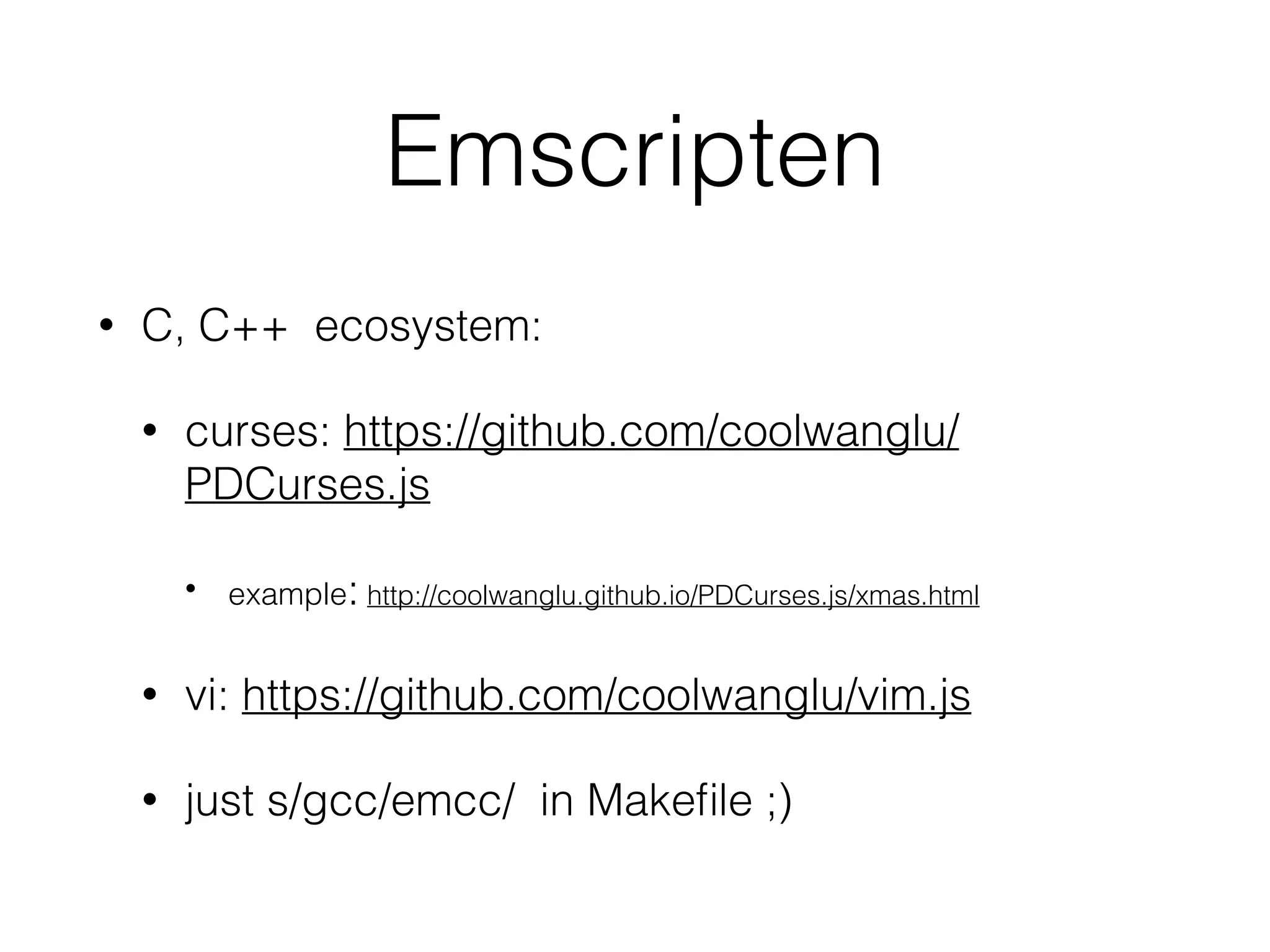 Emscripten
• C, C++ ecosystem:
• curses: https://github.com/coolwanglu/
PDCurses.js
• example: http://coolwanglu.github.io/PDCurses.js/xmas.html
• vi: https://github.com/coolwanglu/vim.js
• just s/gcc/emcc/ in Makeﬁle ;)
 