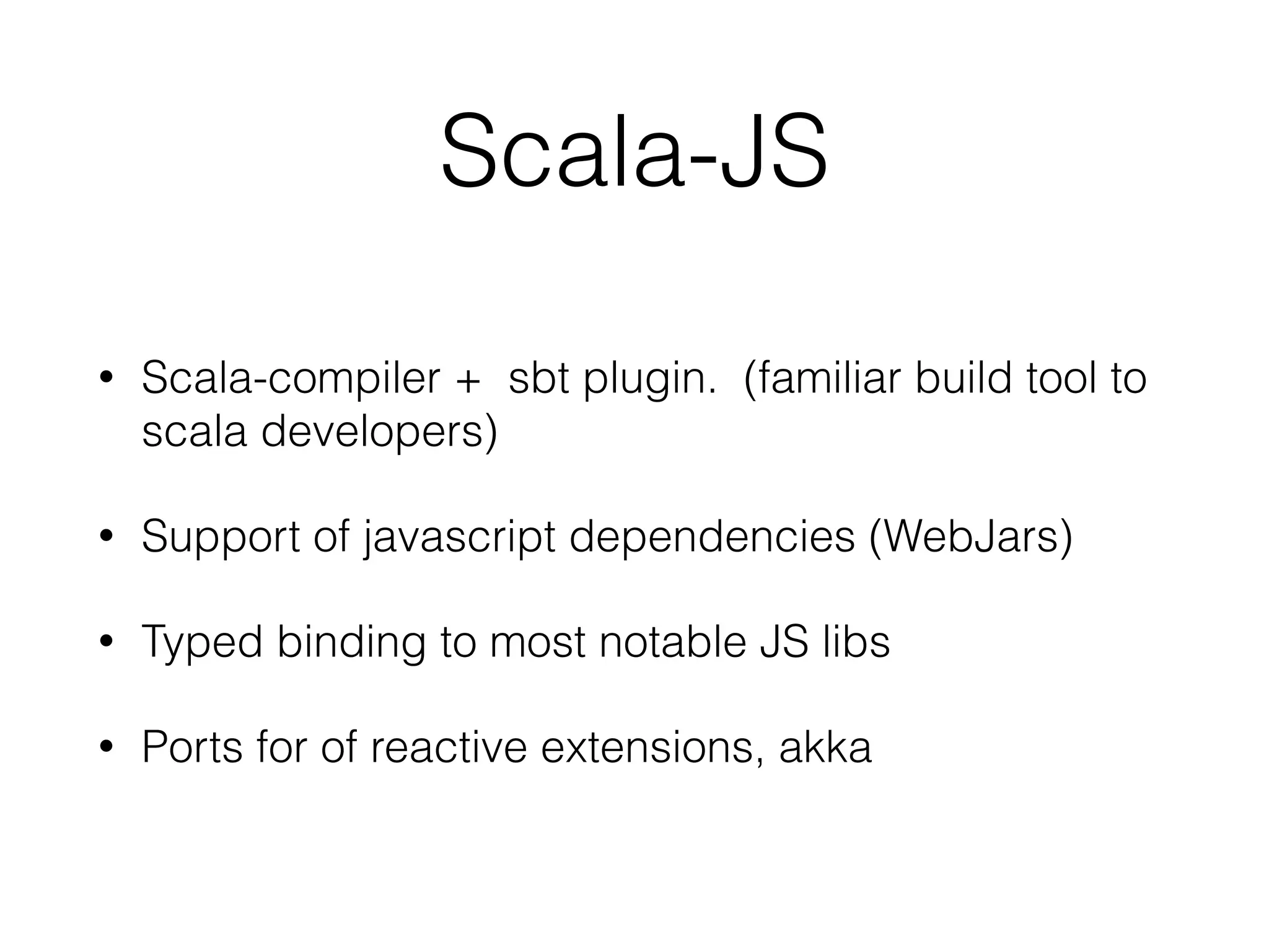 Scala-JS
• Scala-compiler + sbt plugin. (familiar build tool to
scala developers)
• Support of javascript dependencies (WebJars)
• Typed binding to most notable JS libs
• Ports for of reactive extensions, akka
 