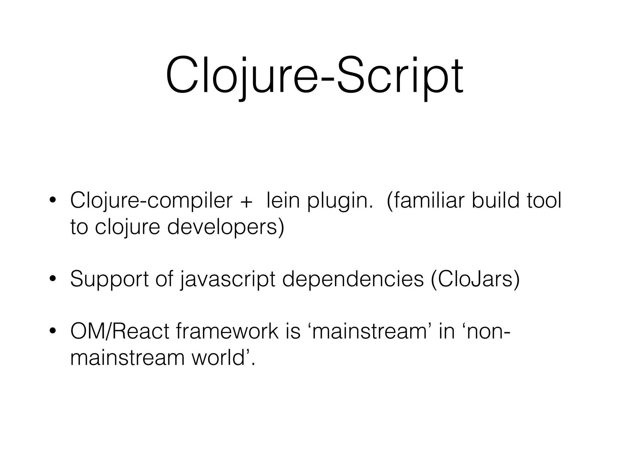 Clojure-Script
• Clojure-compiler + lein plugin. (familiar build tool
to clojure developers)
• Support of javascript dependencies (CloJars)
• OM/React framework is ‘mainstream’ in ‘non-
mainstream world’.
 