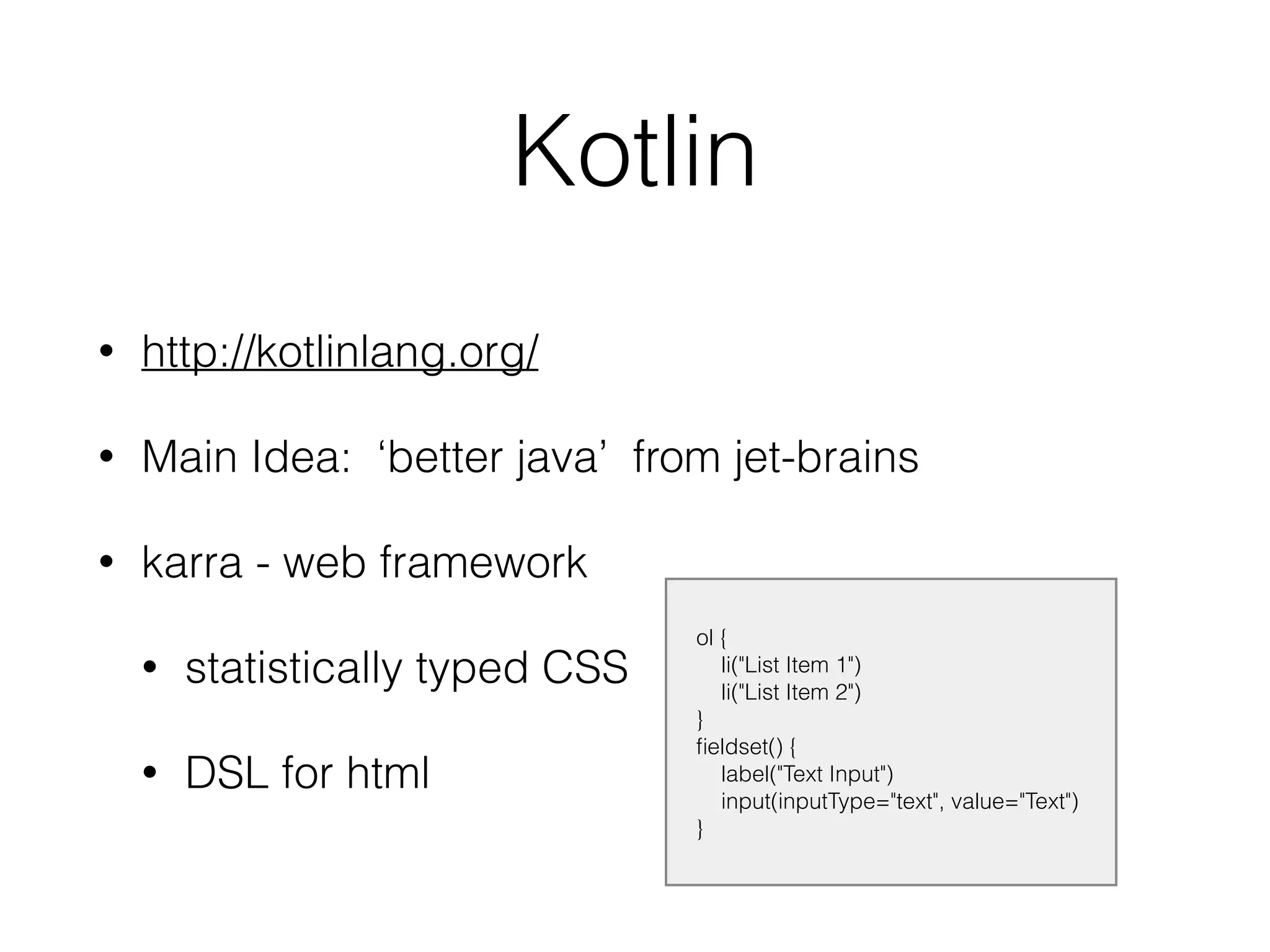 Kotlin
• http://kotlinlang.org/
• Main Idea: ‘better java’ from jet-brains
• karra - web framework
• statistically typed CSS
• DSL for html
ol {
li("List Item 1")
li("List Item 2")
}
ﬁeldset() {
label("Text Input")
input(inputType="text", value="Text")
}
 