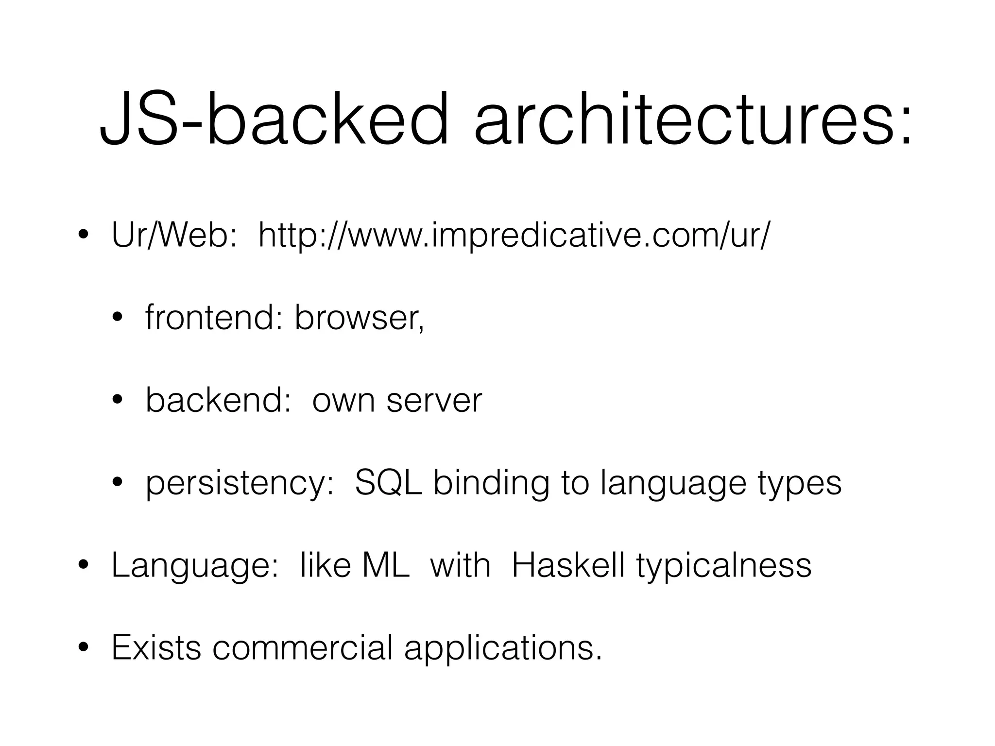 JS-backed architectures:
• Ur/Web: http://www.impredicative.com/ur/
• frontend: browser,
• backend: own server
• persistency: SQL binding to language types
• Language: like ML with Haskell typicalness
• Exists commercial applications.
 