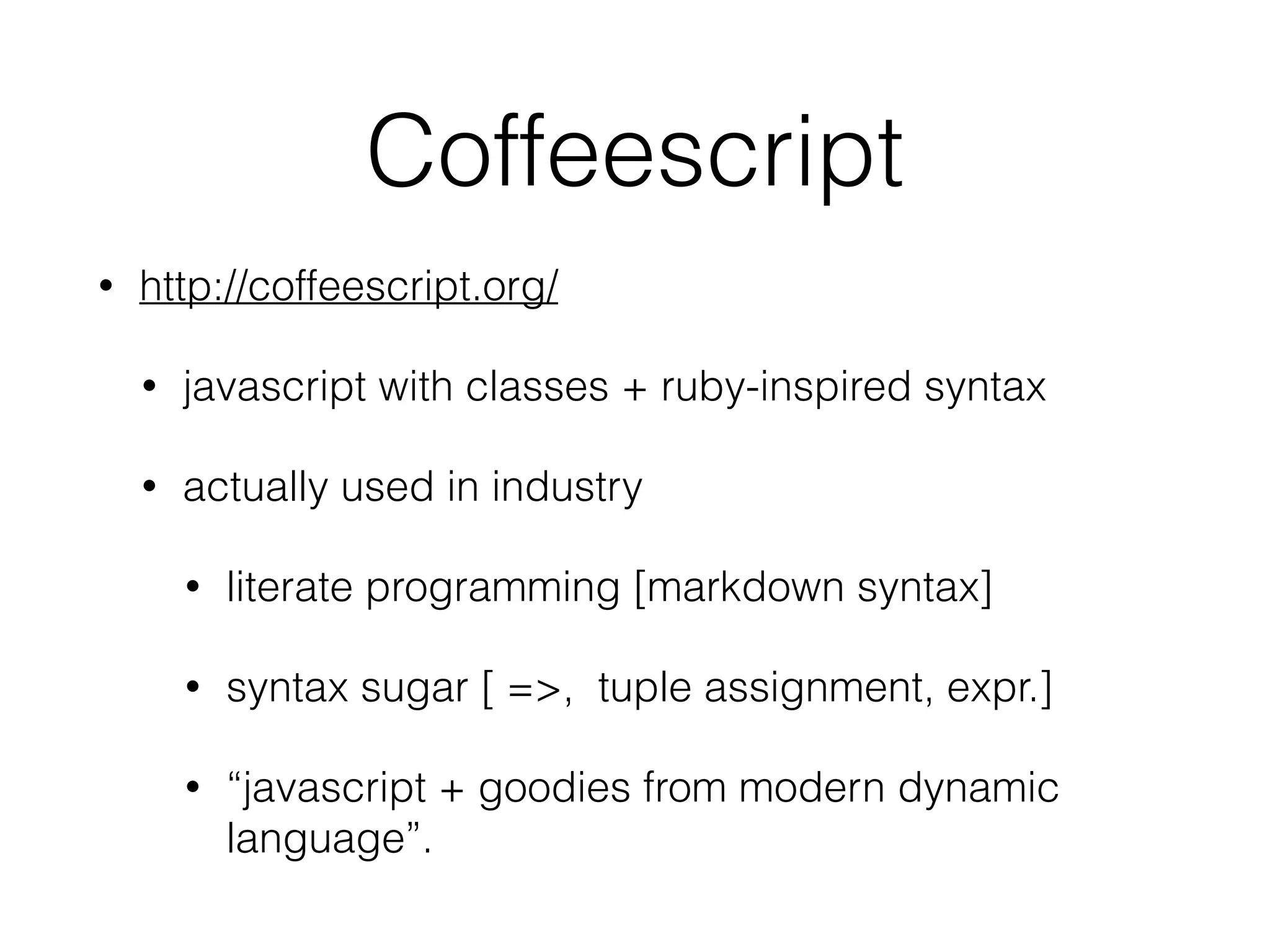 Coffeescript
• http://coffeescript.org/
• javascript with classes + ruby-inspired syntax
• actually used in industry
• literate programming [markdown syntax]
• syntax sugar [ =>, tuple assignment, expr.]
• “javascript + goodies from modern dynamic
language”.
 