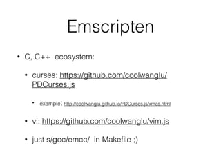 Emscripten
• C, C++ ecosystem:
• curses: https://github.com/coolwanglu/
PDCurses.js
• example: http://coolwanglu.github.io/PDCurses.js/xmas.html
• vi: https://github.com/coolwanglu/vim.js
• just s/gcc/emcc/ in Makeﬁle ;)
 