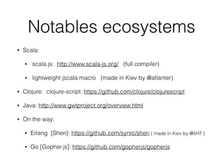 Notables ecosystems
• Scala:
• scala.js: http://www.scala-js.org/ (full compiler)
• lightweight jscala macro (made in Kiev by @atlanter)
• Clojure: clojure-script: https://github.com/clojure/clojurescript
• Java: http://www.gwtproject.org/overview.html
• On the way:
• Erlang [Shen]: https://github.com/synrc/shen ( made in Kiev by @5HT )
• Go [Gopher.js]: https://github.com/gopherjs/gopherjs
 