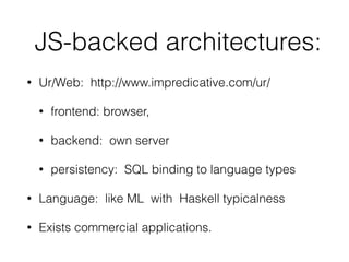 JS-backed architectures:
• Ur/Web: http://www.impredicative.com/ur/
• frontend: browser,
• backend: own server
• persistency: SQL binding to language types
• Language: like ML with Haskell typicalness
• Exists commercial applications.
 