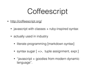 Coffeescript
• http://coffeescript.org/
• javascript with classes + ruby-inspired syntax
• actually used in industry
• literate programming [markdown syntax]
• syntax sugar [ =>, tuple assignment, expr.]
• “javascript + goodies from modern dynamic
language”.
 