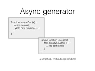 Async generator
function* asyncGen(x) {
for(i in items) {
yield new Promise(….)
}
}
// simpliﬁed. (without error handling)
async function useGen() {
for(i on asyncGen(x)) {
… do-something
}
}
 