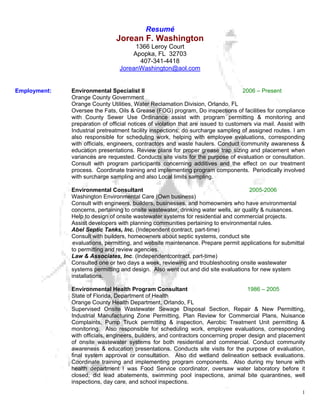 Resumé
                                Jorean F. Washington
                                      1366 Leroy Court
                                     Apopka, FL 32703
                                       407-341-4418
                                 JoreanWashington@aol.com


Employment:   Environmental Specialist II                                           2006 – Present
              Orange County Government
              Orange County Utilities, Water Reclamation Division, Orlando, FL
              Oversee the Fats, Oils & Grease (FOG) program, Do inspections of facilities for compliance
              with County Sewer Use Ordinance assist with program permitting & monitoring and
              preparation of official notices of violation that are issued to customers via mail. Assist with
              Industrial pretreatment facility inspections; do surcharge sampling of assigned routes. I am
              also responsible for scheduling work, helping with employee evaluations, corresponding
              with officials, engineers, contractors and waste haulers. Conduct community awareness &
              education presentations. Review plans for proper grease trap sizing and placement when
              variances are requested. Conducts site visits for the purpose of evaluation or consultation.
              Consult with program participants concerning additives and the effect on our treatment
              process. Coordinate training and implementing program components. Periodically involved
              with surcharge sampling and also Local limits sampling.

              Environmental Consultant                                               2005-2006
              Washington Environmental Care (Own business)
              Consult with engineers, builders, businesses, and homeowners who have environmental
              concerns, pertaining to onsite wastewater, drinking water wells, air quality & nuisances.
              Help to design of onsite wastewater systems for residential and commercial projects.
              Assist developers with planning communities pertaining to environmental rules.
              Abel Septic Tanks, Inc. (Independent contract, part-time)
              Consult with builders, homeowners about septic systems, conduct site
               evaluations, permitting, and website maintenance. Prepare permit applications for submittal
              to permitting and review agencies.
              Law & Associates, Inc. (Independentcontract, part-time)
              Consulted one or two days a week, reviewing and troubleshooting onsite wastewater
              systems permitting and design. Also went out and did site evaluations for new system
              installations.

              Environmental Health Program Consultant                                1986 – 2005
              State of Florida, Department of Health
              Orange County Health Department, Orlando, FL
              Supervised Onsite Wastewater Sewage Disposal Section, Repair & New Permitting,
              Industrial Manufacturing Zone Permitting, Plan Review for Commercial Plans, Nuisance
              Complaints, Pump Truck permitting & inspection, Aerobic Treatment Unit permitting &
              monitoring. Also responsible for scheduling work, employee evaluations, corresponding
              with officials, engineers, builders, and contractors concerning proper design and placement
              of onsite wastewater systems for both residential and commercial. Conduct community
              awareness & education presentations. Conducts site visits for the purpose of evaluation,
              final system approval or consultation. Also did wetland delineation setback evaluations.
              Coordinate training and implementing program components. Also during my tenure with
              health department I was Food Service coordinator, oversaw water laboratory before it
              closed, did lead abatements, swimming pool inspections, animal bite quarantines, well
              inspections, day care, and school inspections.
                                                                                                           1
 