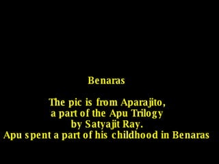 Benaras The pic is from Aparajito, a part of the Apu Trilogy by Satyajit Ray. Apu spent a part of his childhood in Benaras 
