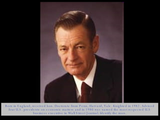 Born in England, received hon. Doctorate from Penn, Harvard, Yale. Knighted in 1982. Advised four U.S. presidents on economic matters and in 1980 was named the most respected U.S business executive in Wall Street Journal. Identify the man. 