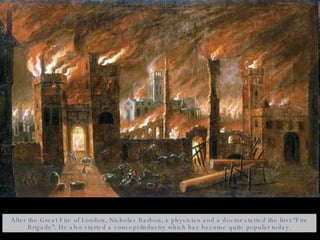 After the Great Fire of London, Nicholas Barbon, a physician and a doctor started the first “Fire Brigade”. He also started a concept/industry which has become quite popular today. 