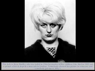 This lady is Myra Hindley who was jailed in 1966 for murder of five children. She died in 2002 and a picture of her is kept in a museum in London.  Somebody showed her picture to someone and somebody got upset. Why ? 