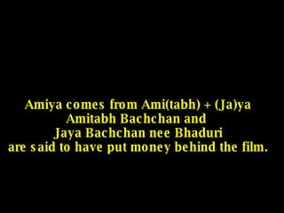 Amiya comes from Ami(tabh) + (Ja)ya Amitabh Bachchan and  Jaya Bachchan nee Bhaduri are said to have put money behind the film. 