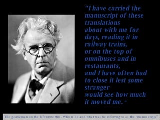 “ I have carried the manuscript of these translations about with me for days, reading it in railway trains,  or on the top of omnibuses and in restaurants,  and I have often had to close it lest some stranger  would see how much it moved me.  “ The gentleman on the left wrote this. Who is he and what was he referring to as the “manuscripts” ? 