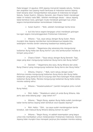 Pada tanggal 14 agustus 1945 jepang menyerah kepada sekutu. Tentara 
dan angkatan laut jepang masih berkuasa di indonesia karena Jepang 
telah berjanji akan mengembalikan kekuasaan di Indonesia ke tangan 
Sekutu. Sutan Syahrir, Wikana, Darwish, dan Chaerul Soleh mendengar 
kabar ini melalui radio BBC. Setelah mendengar desas – desus Jepang 
bakal bertekuk lutut, golongan muda mendesak golongan tua untuk 
segera memproklamasikan kemerdekaan Indonesia 
 Sutan Syahrir : “Wah, setelah mendengar berita terse 
 but kita harus segera bergegas untuk mendesak golongan 
tua agar segera menyelenggarakan Proklamasi Indonesia.” 
 Wikana : “Iya, saya setuju dengan Bung Sutan. Mana 
mungkin bisa Jepang memberikan kemerdekaannya kepada kita, 
sedangkan mereka sendiri sekarang keadaannya sedang gentir. 
 Darwish : “Bagaimana jika sekarang kita mengunjungi 
kediaman Bung Hatta dan Bung Karno? Lalu kita sembunyikan mereka di 
tempat yang aman.” 
 Chaerul Soleh : “Saya setuju dengan Bung Darwish. Tapi, 
siapa yang akan mengunjungi kediaman Bung Karno dan Bung Hatta?” 
 Darwish : “ Bagaimana jika saya, Bung Wikana dan anda 
Bung Chaerul yang mengunjungi kediaman Bung Karno dan Bung Hatta.” 
 Wikana, Chaerul : “ Baik, kami setuju dengan anda.” 
Akhirnya mereka mengunjungi kediaman Bung Karno dan Bung Hatta. 
Kediaman yang pertama kali di kunjungi oleh Para Golongan Muda adalah 
kediaman Bung Hatta. Mereka mengunjungi kediaman Bung Hatta ketika 
mereka sedang sahur. 
 Wikana : “Assalamualaikum” (sambil mengetuk pintu rumah 
Bung Hatta) 
 Moh. Hatta : “Waalaikum salam oh anda Bung Wikana. Ada 
perlu apa anda datang pagi – pagi sekali ini?” 
 Wikana : “Begini Bung, apakan Bung Hatta sudah mendengar 
kabar berita bahwa Jepang telah bertekuk lutut kepada Jepang?” 
 Moh. Hatta : “Ohh… iya saya sudah mendengarkan berita 
tersebut. Jadi maksud Bung Wikana datang kemari itu apa?” 
 Wikana : “Begini Bung, ini adalah kesempatan yang bagus 
untuk kita manfaatkan untuk melaksanakan Proklamasi Indonesia. Karena 
Jepang tidak mungkin bisa menepati janjinya jika keadaan mereka sedang 
 