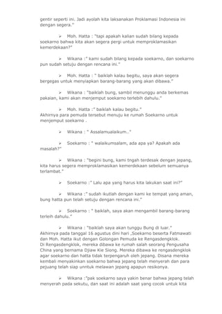 gentir seperti ini. Jadi ayolah kita laksanakan Proklamasi Indonesia ini 
dengan segera.” 
 Moh. Hatta : “tapi apakah kalian sudah bilang kepada 
soekarno bahwa kita akan segera pergi untuk memproklamasikan 
kemerdekaan?” 
 Wikana :” kami sudah bilang kepada soekarno, dan soekarno 
pun sudah setuju dengan rencana ini.” 
 Moh. Hatta : “ baiklah kalau begitu, saya akan segera 
bergegas untuk menyiapkan barang-barang yang akan dibawa.” 
 Wikana : “baiklah bung, sambil menunggu anda berkemas 
pakaian, kami akan menjemput soekarno terlebih dahulu.” 
 Moh. Hatta :” baiklah kalau begitu.” 
Akhirnya para pemuda tersebut menuju ke rumah Soekarno untuk 
menjemput soekarno . 
 Wikana : “ Assalamualaikum..” 
 Soekarno : “ walaikumsalam, ada apa ya? Apakah ada 
masalah?” 
 Wikana : “begini bung, kami tngah terdesak dengan jepang, 
kita harus segera memproklamasikan kemerdekaan sebelum semuanya 
terlambat.” 
 Soekarno :” Lalu apa yang harus kita lakukan saat ini?” 
 Wikana :” sudah ikutlah dengan kami ke tempat yang aman, 
bung hatta pun telah setuju dengan rencana ini.” 
 Soekarno : “ baiklah, saya akan mengambil barang-barang 
terleih dahulu.” 
 Wikana : “baiklah saya akan tunggu Bung di luar.” 
Akhirnya pada tanggal 16 agustus dini hari ,Soekarno beserta Fatmawati 
dan Moh. Hatta ikut dengan Golongan Pemuda ke Rengasdengklok. 
Di Rengasdengklok, mereka dibawa ke rumah salah seorang Pengusaha 
China yang bernama Djiaw Kie Siong. Mereka dibawa ke rengasdengklok 
agar soekarno dan hatta tidak terpengaruh oleh jepang. Disana mereka 
kembali menyakinkan soekarno bahwa jepang telah menyerah dan para 
pejuang telah siap unntuk melawan jepang apapun resikonya. 
 Wikana :”pak soekarno saya yakin benar bahwa jepang telah 
menyerah pada sekutu, dan saat ini adalah saat yang cocok untuk kita 
 