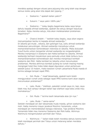 merdeka apalagi dengan situasi para pejuang kita yang telah siap dengan 
semua resiko yang akan kita dapat dari jepang .” 
 Soekarno :” apakah kalian yakin?” 
 Sukarni :” saya yakin 100% pak.” 
 Soekarno : “ kalau begitu bagaimana kalau saya tanya 
dahulu kepada ahmad soebardjo, apakah dia setuju dengan keputusa 
tersebut. Kalau mereka setuju, kita akan melaksanakan proklamasi. 
Bagaimana?” 
 Chaerul shaleh : “ baiklah kalau begitu, saya akan segera 
menyampaikan berita ini kepada ahmad soebardjo.” 
Di Jakarta gol.muda , wikana, dan golongan tua, yaitu ahmad soebardjo 
melakukan perundingan. Ahmad soebardjo menyetujui untuk 
memproklamasikan kemerdekaan indonesia di Jakarta. Maka diutuslah 
Yusuf Kunto untuk mengantar ahmad soebardjo ke rengasdengklok. 
Mereka menjemput Ir.Soekarno dan Hatta kembali ke Jakarta. Ahmad 
soebardjo berhasil meyakinkan para pemuda untuk tidak terburu buru 
memproklamasikan kemerdekaan dan mereka menjemput kembali 
soekarno dan Moh. Hatta kembali ke Jakarta untuk merumuskan 
proklamasi. Mereka akhirnya kembali pulang ke rumah masing-masing 
mengingat hotel Des Indes tidak dapat digunakan untuk pertemuan 
setelah pukul 10 malam, maka tawaran rumah Laksamana Muda maeda di 
terima sebagai tempat rapat PPKI. 
 Gol. Muda : “ maaf laksamada, apakah kami boleh 
menggunakan rumah anda sebagai rapat PPKI karena kami akan segera 
merumuskan proklamasi?” 
 Laks. Muda : “silahkan, pakailah rumah saya ini, tapi, saya 
tidak mau ikut campur dengan kalian tapi silahkan saja kalau anda mau 
memakainya.” 
 Gol. Muda :” terima kasih laksamada atas ijin nya.” 
 Laks. Muda :” sama-sama” 
Setelah mendapat ijin dari laksamada muda maeda, giliran soekarno dan 
moh. Hatta menemui mayor jenderal Moichiro Yamamoto, untuk 
mendapat ijin memerdekakan bangsa indonesia. Tapi jenderal Moichiro 
Yamamoto tidak mau menemui Soekarno dan Moh.hatta. Akhirnya 
Nishimura mengemukakan perintah dari Tokyo. 
 Nishimura : “ kalian tidak boleh merdeka dahulu karena kami 
telah mendapat perintah dari Tokyo untuk melarang kalian merdeka 
dahulu.” 
 