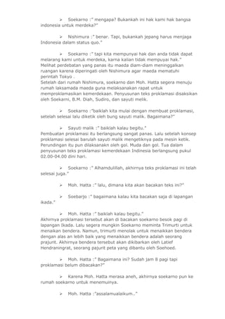  Soekarno :” mengapa? Bukankah ini hak kami hak bangsa 
indonesia untuk merdeka?” 
 Nishimura :” benar. Tapi, bukankah jepang harus menjaga 
Indonesia dalam status quo.” 
 Soekarno :” tapi kita mempunyai hak dan anda tidak dapat 
melarang kami untuk merdeka, karna kalian tidak mempuyai hak.” 
Melihat perdebatan yang panas itu maeda diam-diam meninggalkan 
ruangan karena diperingati oleh Nishimura agar maeda mematuhi 
perintah Tokyo . 
Setelah dari rumah Nishimura, soekarno dan Moh. Hatta segera menuju 
rumah laksamada maeda guna melaksanakan rapat untuk 
memproklamasikan kemerdekaan. Penyusunan teks proklamasi disaksikan 
oleh Soekarni, B.M. Diah, Sudiro, dan sayuti melik. 
 Soekarno :”baiklah kita mulai dengan membuat proklamasi, 
setelah selesai lalu diketik oleh bung sayuti malik. Bagaimana?” 
 Sayuti malik :” baiklah kalau begitu.” 
Pembuatan proklamasi itu berlangsung sangat panas. Lalu setelah konsep 
proklamasi selesai barulah sayuti malik mengetiknya pada mesin ketik. 
Perundingan itu pun dilaksanakn oleh gol. Muda dan gol. Tua dalam 
penyusunan teks proklamasi kemerdekaan Indinesia berlangsung pukul 
02.00-04.00 dini hari. 
 Soekarno :” Alhamdulillah, akhirnya teks proklamasi ini telah 
selesai juga.” 
 Moh. Hatta :” lalu, dimana kita akan bacakan teks ini?” 
 Soebarjo :” bagaimana kalau kita bacakan saja di lapangan 
ikada.” 
 Moh. Hatta :” baiklah kalau begitu.” 
Akhirnya proklamasi tersebut akan di bacakan soekarno besok pagi di 
lapangan Ikada. Lalu segera mungkin Soekarno meminta Trimurti untuk 
menaikan bendera. Namun, trimurti menolak untuk menaikkan bendera 
dengan alas an lebih baik yang menaikkan bendera adalah seorang 
prajurit. Akhirnya bendera tersebut akan dikibarkan oleh Latief 
Hendraningrat, seorang pajurit peta yang dibantu oleh Soehoed. 
 Moh. Hatta :” Bagaimana ini? Sudah jam 8 pagi tapi 
proklamasi belum dibacakan?” 
 Karena Moh. Hatta merasa aneh, akhirnya soekarno pun ke 
rumah soekarno untuk menemuinya. 
 Moh. Hatta :”assalamualaikum..” 
 