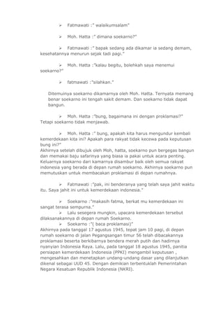  Fatmawati :” walaikumsalam” 
 Moh. Hatta :” dimana soekarno?” 
 Fatmawati :” bapak sedang ada dikamar ia sedang demam, 
kesehatannya menurun sejak tadi pagi.” 
 Moh. Hatta :”kalau begitu, bolehkah saya menemui 
soekarno?” 
 fatmawati :”silahkan.” 
Ditemuinya soekarno dikamarnya oleh Moh. Hatta. Ternyata memang 
benar soekarno ini tengah sakit demam. Dan soekarno tidak dapat 
bangun. 
 Moh. Hatta :”bung, bagaimana ini dengan proklamasi?” 
Tetapi soekarno tidak menjawab. 
 Moh. Hatta :” bung, apakah kita harus mengundur kembali 
kemerdekaan kita ini? Apakah para rakyat tidak kecewa pada keputusan 
bung ini?” 
Akhirnya setelah dibujuk oleh Moh, hatta, soekarno pun bergegas bangun 
dan memakai baju safarinya yang biasa ia pakai untuk acara penting. 
Keluarnya soekarno dari kamarnya disambur baik oleh semua rakyat 
indonesia yang berada di depan rumah soekarno. Akhirnya soekarno pun 
memutuskan untuk membacakan proklamasi di depan rumahnya. 
 Fatmawati :”pak, ini benderanya yang telah saya jahit waktu 
itu. Saya jahit ini untuk kemerdekaan indonesia.” 
 Soekarno :”makasih fatma, berkat mu kemerdekaan ini 
sangat terasa sempurna.” 
 Lalu sesegera mungkin, upacara kemerdekaan tersebut 
dilaksanakannya di depan rumah Soekarno. 
 Soekarno :”( baca proklamasi)” 
Akhirnya pada tanggal 17 agustus 1945, tepat jam 10 pagi, di depan 
rumah soekarno di jalan Pegangsangan timur 56 telah dibacakannya 
proklamasi beserta berkibarnya bendera merah putih dan hadirnya 
nyanyian Indonesia Raya. Lalu, pada tanggal 18 agustus 1945, panitia 
persiapan kemerdekaan Indonesia (PPKI) mengambil keputusan , 
mengesahkan dan menetapkan undang-undang dasar yang dilanjutkan 
dikenal sebagai UUD 45. Dengan demikian terbentuklah Pemerintahan 
Negara Kesatuan Republik Indonesia (NKRI). 
