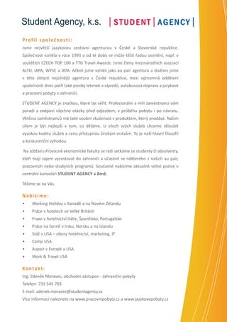 Student Agency, k.s.
Profil společnosti:
Jsme největší jazykovou cestovní agenturou v České a Slovenské republice.
Společnost vznikla v roce 1993 a od té doby se může těšit řadou ocenění, např. v
soutěžích CZECH TOP 100 a TTG Travel Awards. Jsme členy mezinárodních asociací
ALTO, IAPA, WYSE a IATA. Ačkoli jsme vznikli jako au pair agentura a dodnes jsme
v této oblasti nejsilnější agentura v České republice, mezi významná oddělení
společnosti dnes patří také prodej letenek a zájezdů, autobusová doprava a jazykové
a pracovní pobyty v zahraničí.
STUDENT AGENCY je značkou, které lze věřit. Profesionální a milí zaměstnanci vám
poradí a zodpoví všechny otázky před odjezdem, v průběhu pobytu i po návratu.
Většina zaměstnanců má také osobní zkušenost s produktem, který prodává. Našim
cílem je být nejlepší v tom, co děláme. U všech svých služeb chceme skloubit
vysokou kvalitu služeb a cenu přístupnou širokým vrstvám. To je naší hlavní filozofií
a konkurenční výhodou.
Na Jobfairu Provozně ekonomické fakulty se rádi setkáme se studenty či absolventy,
kteří mají zájem vycestovat do zahraničí a účastnit se některého z našich au pair,
pracovních nebo studijních programů. Současně nabízíme aktuálně volné pozice v
centrální kanceláři STUDENT AGENCY v Brně.
Těšíme se na Vás.

Nabízíme:
•	

Working Holiday v Kanadě a na Novém Zélandu

•	

Práce v hotelech ve Velké Británii

•	

Praxe v hotelnictví Itálie, Španělsko, Portugalsko

•	

Práce na farmě v Irsku, Norsku a na Islandu

•	

Stáž v USA – obory hotelnictví, marketing, IT

•	

Camp USA

•	

Aupair v Evropě a USA

•	

Work & Travel USA

Kontakt:
Ing. Zdeněk Moravec, obchodní zástupce - zahraniční pobyty
Telefon: 731 545 703
E-mail: zdenek.moravec@studentagency.cz
Více informací naleznete na www.pracovnipobyty.cz a www.jazykovepobyty.cz

 