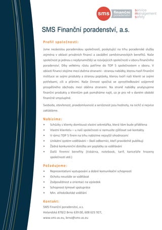 SMS Finanční poradenství, a.s.
Profil společnosti:
Jsme nezávislou poradenskou společností, poskytující na trhu poradenské služby
zejména v oblasti privátních financí a zavádění zaměstnaneckých benefitů. Naše
společnost je jednou z nejdynamičtěji se rozvíjejících společnosti v oboru finančního
poradenství. Díky velkému růstu patříme do TOP 5 společnostem v oboru. V
oblasti financí stojíme mezi dvěma stranami - stranou nabídky, kterou tvoří finanční
instituce se svými produkty a stranou poptávky, kterou tvoří naši klienti se svými
potřebami, cíli a přáními. Naše činnost spočívá ve zprostředkování vzájemně
prospěšného obchodu mezi oběma stranami. Na straně nabídky analyzujeme
finanční produkty a klientům pak pomáháme najít, co je pro ně v daném období
finančně smysluplné.
Svoboda, otevřenost, pravdomluvnost a serióznost jsou hodnoty, na nichž si nejvíce
zakládáme.

Nabízíme:
•	

Schůzky s klienty domlouvá vlastní sekretářka, která Vám bude přidělena

•	

Vlastní klientelu – u naší společnosti si nemusíte zjišťovat své kontakty

•	

V rámci TOP 5 firem na trhu nabízíme nejvyšší ohodnocení

•	

Unikátní systém vzdělávání – školí odborníci, kteří pravidelně publikují

•	

Žádná konkurenční doložka ani poplatky za vzdělávání

•	

Další firemní benefity (tiskárna, notebook, tarif, kanceláře hrazeny
společností atd.)

Požadujeme:
•	

Reprezentativní vystupování a dobré komunikační schopnosti

•	

Ochotu neustále se vzdělávat

•	

Zodpovědnost a orientaci na výsledek

•	

Schopnost týmové spolupráce

•	

Min. středoškolské vzdělání

Kontakt:
SMS Finanční poradenství, a.s.
Holandská 878/2 Brno 639 00, 608 621 927,
www.sms-as.eu, brno@sms-as.eu

 