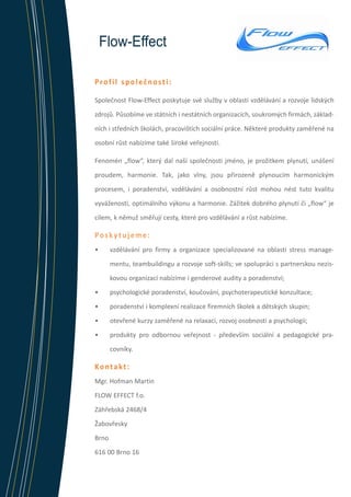 Flow-Effect
Profil společnosti:
Společnost Flow-Effect poskytuje své služby v oblasti vzdělávání a rozvoje lidských
zdrojů. Působíme ve státních i nestátních organizacích, soukromých firmách, základních i středních školách, pracovištích sociální práce. Některé produkty zaměřené na
osobní růst nabízíme také široké veřejnosti.
Fenomén „flow“, který dal naší společnosti jméno, je prožitkem plynutí, unášení
proudem, harmonie. Tak, jako vlny, jsou přirozeně plynoucím harmonickým
procesem, i poradenství, vzdělávání a osobnostní růst mohou nést tuto kvalitu
vyváženosti, optimálního výkonu a harmonie. Zážitek dobrého plynutí či „flow“ je
cílem, k němuž směřují cesty, které pro vzdělávání a růst nabízíme.

Poskytujeme:
•	

vzdělávání pro firmy a organizace specializované na oblasti stress managementu, teambuildingu a rozvoje soft-skills; ve spolupráci s partnerskou neziskovou organizací nabízíme i genderové audity a poradenství;

•	

psychologické poradenství, koučování, psychoterapeutické konzultace;

•	

poradenství i komplexní realizace firemních školek a dětských skupin;

•	

otevřené kurzy zaměřené na relaxaci, rozvoj osobnosti a psychologii;

•	

produkty pro odbornou veřejnost - především sociální a pedagogické pracovníky.

Kontakt:
Mgr. Hofman Martin
FLOW EFFECT f.o.
Záhřebská 2468/4
Žabovřesky
Brno
616 00 Brno 16

 