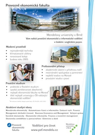Provozně ekonomická fakulta

Mendelovy univerzity v Brně
Vám nabízí prestižní ekonomické a informatické vzdělání
v českém i anglickém jazyce.

Moderní prostředí
•	
•	
•	
•	

nejmodernější technika
klimatizované učebny
renovované koleje
budova roku 2005

Profesionální přístup
•	
•	
•	
•	

akademické zázemí s přívětivou tváří
mezinárodní spolupráce a partnerství
nejdelší tradice na Moravě
provázání studia s praxí

Prestižní studium
•	
•	
•	
•	

praktické a flexibilní studium
vysoká zaměstnanost absolventů
nejlepší ekonomická fakulta na Moravě*
třetí nejlepší univerzita v ČR nabízející
ekonomické vzdělání*
*Dle hodnocení žebříčku Nejlepší vysoké školy v ČR, HN 2011, 2012, 2013

Atraktivní studijní obory
Manažersko-ekonomický Automatizace řízení a informatika Cestovní ruch Finance
Management obchodní činnosti
Sociálně ekonomický

Business Economics and Management Veřejná správa

Ekonomická informatika Finance a investiční management

Ekonomika zemědělství a potravinářství Účetnictví a daně

Vzdělání pro život
www.pef.mendelu.cz

 