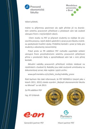 Vážení přátelé,
máme tu příjemnou povinnost vás opět přivítat již na dvanáctém veletrhu pracovních příležitostí a představit vám tak osobně
zástupce firem z nejrůznějších oborů.
Cílem studia na PEF je připravit studenty co nejlépe do pracovního procesu. Jejich dobré uplatnění v praxi je pro fakultu známkou poskytování kvalitní výuky. Průběžný kontakt s praxí je tedy pro
studenty a absolventy neocenitelný.
Právě proto se PR oddělení PEF rozhodlo uspořádat setkání
zástupců firem prostřednictvím veletrhu pracovních příležitostí
přímo v prostorách školy a zprostředkovat vám tak s nimi přímý
kontakt.
Aktuální nabídky pracovních příležitostí můžete sledovat na
nástěnkách v budově Q. Nabídky jsou také současně umisťovány na
dokumentový server, kde najdete i jejich archiv:
www.pef.mendelu.cz/cz/dalsi_sluzby/nabidky_prace
Rádi bychom Vás také informovali, že PEF MENDELU (stejně jako v
letech 2011, 2012) získala ocenění „Nejlepší ekononomická fakulta
na Moravě” za rok 2013.

Jobfair PEF 2010 VI

Za PR oddělení PEF

9. 11. 2010

Ing. Jiří Urbánek

Generální partner PEF 		

Hlavní partner PEF	

 