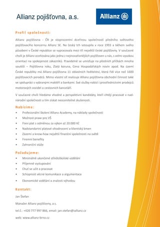 Allianz pojišťovna, a.s.
Profil společnosti:
Allianz pojišťovna - ČR je stoprocentní dceřinou společností předního světového
pojišťovacího koncernu Allianz SE. Na český trh vstoupila v roce 1993 a během svého
působení v České republice se vypracovala mezi tři největší české pojišťovny. V současné
chvíli je Allianz oceňována jako jedna z nejinovativnějších pojišťoven u nás, s velmi vysokou
orientací na spokojenost zákazníků. Pravidelně se umisťuje na předních příčkách mnoha
soutěží – Pojišťovna roku, Zlatá koruna, Cena Hospodářských novin apod. Na území
České republiky má Allianz pojišťovna 11 oblastních ředitelství, která řídí více než 1600
pojišťovacích poradců. Mimo vlastní síť realizuje Allianz pojišťovna obchodní činnost také
ve spolupráci s vybranými makléři a bankami. Své služby nabízí i prostřednictvím prodejců
motorových vozidel a cestovních kanceláří.
V současné chvíli hledáme vhodné a perspektivní kandidáty, kteří chtějí pracovat v nadnárodní společnosti a tím získat neocenitelné zkušenosti.

Nabízíme:
•	

Profesionální školení Allianz Academy, na náklady společnosti

•	

Možnost praxe pro VŠ

•	

Fixní plat s odměnou za výkon až 20.000 Kč

•	

Nadstandartní platové ohodnocení a klientský kmen

•	

Zázemí a know-how největší finanční společnosti na světě

•	

Firemní benefity

•	

Zahraniční stáže

Požadujeme:
•	

Minimálně ukončené středoškolské vzdělání

•	

Příjemné vystupování

•	

Chuť se učit a pracovat

•	

Schopnost věcné komunikace a argumentace

•	

Ekonomické vzdělání a znalosti výhodou

Kontakt:
Jan Štefan
Manažer Allianz pojišťovny, a.s.
tel.č.: +420 777 997 866, email: jan.stefan@iallianz.cz
web: www.allianz-brno.cz

 