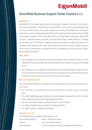 ExxonMobil Business Support Center Czechia s.r.o.
About us:
ExxonMobil is the largest publicly owned oil and gas company in the world. We conduct
oil and gas exploration, development and production in every major accessible producing
area in the world. We are also world´s largest fuels refi ner and manufacturer of lubricant
basestocks used for making motor oils. We have refi ning operations in 26 countries, 42 000
retail services stations in more than 100 countries and lubricants marketing in almost 200
countries. Customers know us best by our brand names: Exxon, Mobil and Esso. In Prague
we operate one of the Business Support Centers that support our global operations and
customers. We handle a wide variety of transactional, financial, technical support and customer services activities for our global operations. ExxonMobil is one of the world´s largest
petrochemical companies.

We o f fe r :
•	 Our employees are our key asset and the development of our people is one of our main
objectives, they are provided with endless opportunities to work on various challenging
tasks.
•	 Our employees enjoy competitive compensation and benefi t packages, extensive technical and business training to ensure continuous development of skills and tools that will
enable them to be successful and effi cient in their assignments.

We a re l o o k i n g fo r :
We´re looking for dedicated, competent and skilled people like you to be a part of our success. If you:
•	 are interested in accounting and finance, procurement, customer service or logistics
field
•	 have high English language proficiency, second language is required for some of the jobs
•	 have excellent communication and interpersonal skills
•	 are result-oriented and have a strong customer-service mindset
•	 are highly motivated and can adapt to changing priorities
•	 are eager to work in a global environment

Contact us at:
ExxonMobil Business Support Center Czechia s.r.o.	
Vinohradská 2828/151	

Phone: +420 221 457 000

Praha 3			

Visit: www.exxonmobil.cz

Czech Republic		

E-mail: recruitment.eastern.europe@exxonmobil.com

 