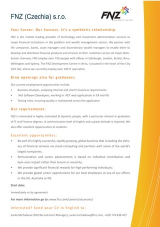 TM

FNZ (Czechia) s.r.o.

yourÊplatform,ÊyourÊfuture

Yo u r C a r e e r. O u r S u c c e s s . I t ’s a s y m b i o t i c r e l a t i o n s h i p .
FNZ is the market leading provider of technology and investment administration services to
major financial institutions in the platform and wealth management sectors. We partner with
life companies, banks, asset managers and discretionary wealth managers to enable them to
develop and distribute financial products and services to their customers across all major distribution channels. FNZ employ over 750 people with offices in Edinburgh, London, Bristol, Brno,
Wellington and Sydney. The FNZ Development Centre in Brno, is located in the heart of the City
(Orli 36), where we currently employ over 140 IT specialists.

Brno openings also for graduates:
Our current employment opportunities include
•	

Business Analysts, analysing internal and client’s business requirements

•	

.Net Software Developers, working in .NET web applications in C# and VB

•	

Testing roles, ensuring quality is maintained across the application

Our requirements:
FNZ is interested in highly motivated & dynamic people, with a particular interest in graduates
of IT and Finance degrees. A communicative level of English and a great attitude is required. We
also offer excellent opportunities to students.

Excellent opportunities:
•	

Be part of a highly successful, rapidly growing, global business that is leading the delivery of financial services via cloud computing and partners with some of the world’s
largest companies;

•	

Remuneration and career advancement is based on individual contribution and
busi¬ness impact rather than tenure or seniority;

•	

We provide significant financial rewards for high performing individuals;

•	

We provide global career opportunities for our best employees at any of our offices
in the UK, Australia or NZ.

Start date:
Immediately or by agreement

For more information go to: www.fnz.com/careers/vacancies/

Interested? Send your CV in English to:
Sarka Michalkova (FNZ Recruitment Manager), sarka.michalkova@fnz.com, +420 774 838 457

 