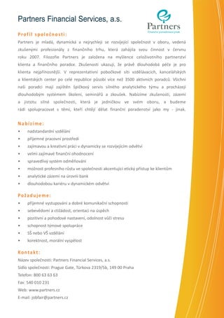 Partners Financial Services, a.s.
Profil společnosti:
Partners je mladá, dynamická a nejrychleji se rozvíjející společnost v oboru, vedená
zkušenými profesionály z finančního trhu, která zahájila svou činnost v červnu
roku 2007. Filozofie Partners je založena na myšlence celoživotního partnerství
klienta a finančního poradce. Zkušenosti ukazují, že právě dlouhodobá péče je pro
klienta nejpřínosnější. V reprezentativní pobočkové síti vzdělávacích, kancelářských
a klientských center po celé republice působí více než 3500 aktivních poradců. Všichni
naši poradci mají zajištěn špičkový servis silného analytického týmu a procházejí
dlouhodobým systémem školení, seminářů a zkoušek. Nabízíme zkušenosti, zázemí
a jistotu silné společnosti, která je jedničkou ve svém oboru, a budeme
rádi spolupracovat s těmi, kteří chtějí dělat finanční poradenství jako my - jinak.

Nabízíme:
•	

nadstandardní vzdělání

•	

příjemné pracovní prostředí

•	

zajímavou a kreativní práci v dynamicky se rozvíjejícím odvětví

•	

velmi zajímavé finanční ohodnocení

•	

spravedlivý systém odměňování

•	

možnost profesního růstu ve společnosti akcentující etický přístup ke klientům

•	

analytické zázemí na úrovni bank

•	

dlouhodobou kariéru v dynamickém odvětví

Požadujeme:
•	

příjemné vystupování a dobré komunikační schopnosti

•	

sebevědomí a ctižádost, orientaci na úspěch

•	

pozitivní a pohodové nastavení, odolnost vůči stresu

•	

schopnost týmové spolupráce

•	

SŠ nebo VŠ vzdělání

•	

korektnost, morální vyspělost

Kontakt:
Název společnosti: Partners Financial Services, a.s.
Sídlo společnosti: Prague Gate, Türkova 2319/5b, 149 00 Praha
Telefon: 800 63 63 63
Fax: 540 010 231
Web: www.partners.cz
E-mail: jobfair@partners.cz

 