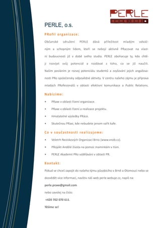 PERLE, o.s.
PRofil organizace:
Občanské

sdružení

PERLE

dává

příležitost

mladým

odváž-

ným a schopným lidem, kteří se nebojí aktivně PRacovat na vlastní budoucnosti již v době svého studia. PERLE obohacuje ty, kdo chtějí rozvíjet svůj potenciál a rozdávat z toho, co se již naučili.
Naším posláním je rozvoj potenciálu studentů a zvyšování jejich angažovanosti PRo společensky odpovědné aktivity. V centru našeho zájmu je příprava
mladých PRofesionálů v oblasti efektivní komunikace a Public Relations.

Nabízíme:
•	

PRaxe v oblasti řízení organizace.

•	

PRaxe v oblasti řízení a realizace projektu.

•	

Hmatatelné výsledky PRáce.

•	

Skutečnou PRaxi, kde nebudete jenom vařit kafe.

Co v součastnosti realizujeme:
•	

Veletrh Neziskových Organizací Brno (www.vnob.cz).

•	

PRojekt Andělé života na pomoc maminkám v tísni.

•	

PERLE Akademii PRo vzdělávání v oblasti PR.

Kontakt:
Pokud se chceš zapojit do našeho týmu působícího v Brně a Olomouci nebo se
dozvědět více informací, navštiv náš web perle.webuje.cz, napiš na:
perle.praxe@gmail.com
nebo zavolej na číslo:
+420 702 070 611.
Těšíme se!

 