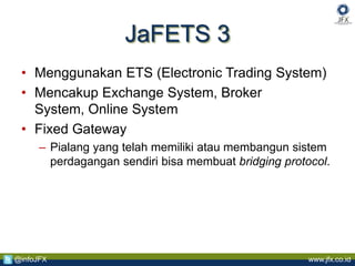 www.jfx.co.id@infoJFX
JaFETS 3
• Menggunakan ETS (Electronic Trading System)
• Mencakup Exchange System, Broker
System, Online System
• Fixed Gateway
– Pialang yang telah memiliki atau membangun sistem
perdagangan sendiri bisa membuat bridging protocol.
 