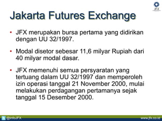 www.jfx.co.id@infoJFX
Jakarta Futures Exchange
• JFX merupakan bursa pertama yang didirikan
dengan UU 32/1997.
• Modal disetor sebesar 11,6 milyar Rupiah dari
40 milyar modal dasar.
• JFX memenuhi semua persyaratan yang
tertuang dalam UU 32/1997 dan memperoleh
izin operasi tanggal 21 November 2000, mulai
melakukan perdagangan pertamanya sejak
tanggal 15 Desember 2000.
 